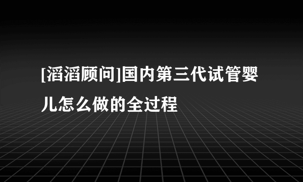 [滔滔顾问]国内第三代试管婴儿怎么做的全过程