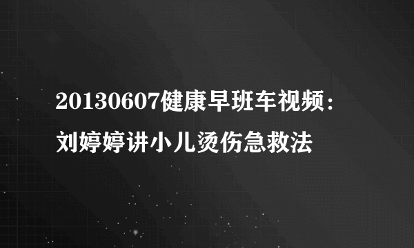 20130607健康早班车视频：刘婷婷讲小儿烫伤急救法