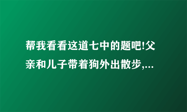 帮我看看这道七中的题吧!父亲和儿子带着狗外出散步,儿子带狗先出门.10秒钟后父亲才出门,就在父亲走出门的一瞬间,狗回头跑