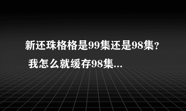 新还珠格格是99集还是98集？ 我怎么就缓存98集就没了？