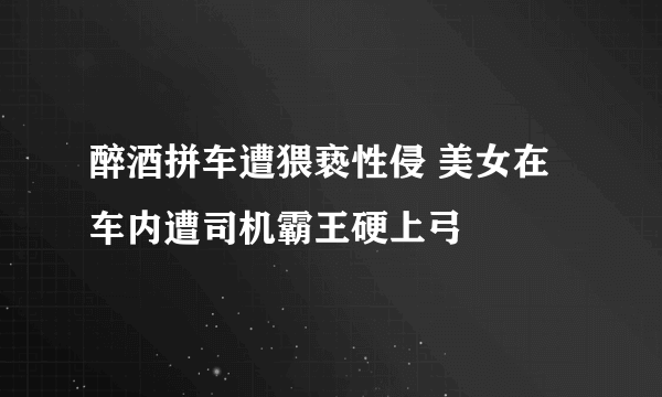 醉酒拼车遭猥亵性侵 美女在车内遭司机霸王硬上弓