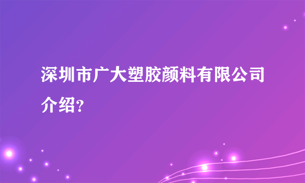 深圳市广大塑胶颜料有限公司介绍？