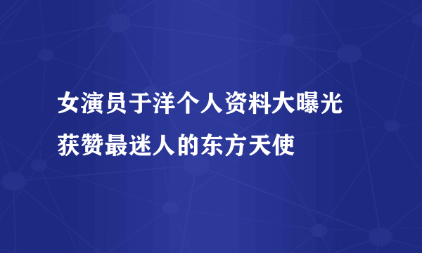 女演员于洋个人资料大曝光 获赞最迷人的东方天使