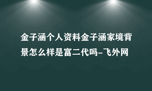 金子涵个人资料金子涵家境背景怎么样是富二代吗-飞外网