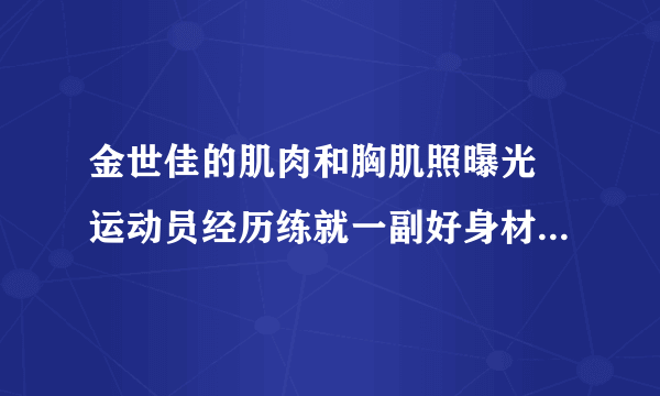 金世佳的肌肉和胸肌照曝光 运动员经历练就一副好身材_飞外网