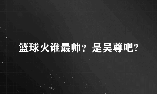 篮球火谁最帅？是吴尊吧?