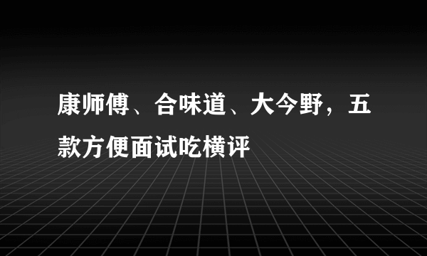 康师傅、合味道、大今野，五款方便面试吃横评