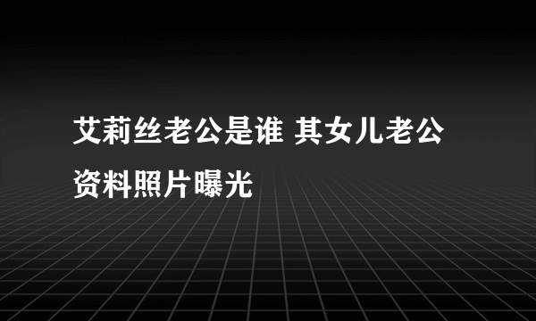 艾莉丝老公是谁 其女儿老公资料照片曝光