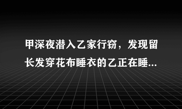 甲深夜潜入乙家行窃，发现留长发穿花布睡衣的乙正在睡...答案是什么啊。。。