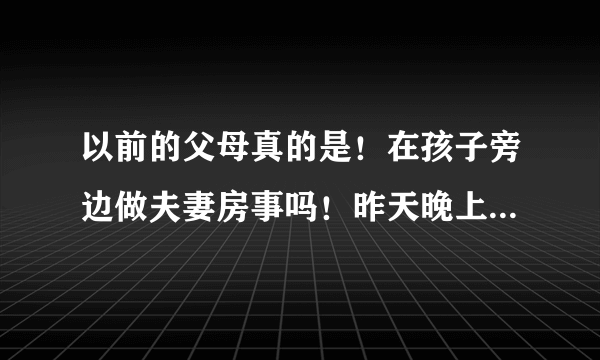 以前的父母真的是！在孩子旁边做夫妻房事吗！昨天晚上我老公说的！我儿子在旁边睡！有吗