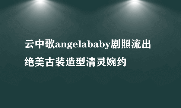 云中歌angelababy剧照流出 绝美古装造型清灵婉约