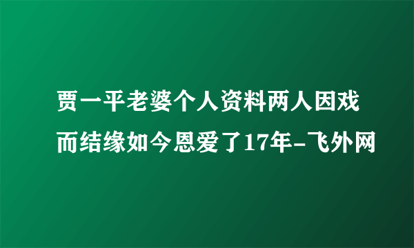 贾一平老婆个人资料两人因戏而结缘如今恩爱了17年-飞外网