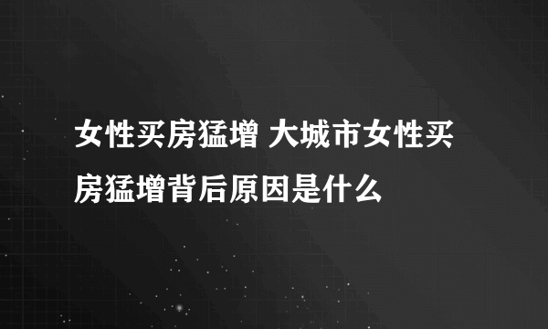 女性买房猛增 大城市女性买房猛增背后原因是什么