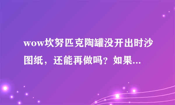 wow坎努匹克陶罐没开出时沙图纸，还能再做吗？如果能，怎么做？