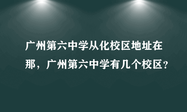 广州第六中学从化校区地址在那，广州第六中学有几个校区？