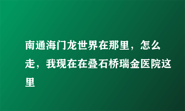 南通海门龙世界在那里，怎么走，我现在在叠石桥瑞金医院这里