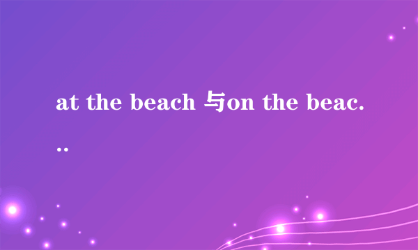 at the beach 与on the beach 有什么区别