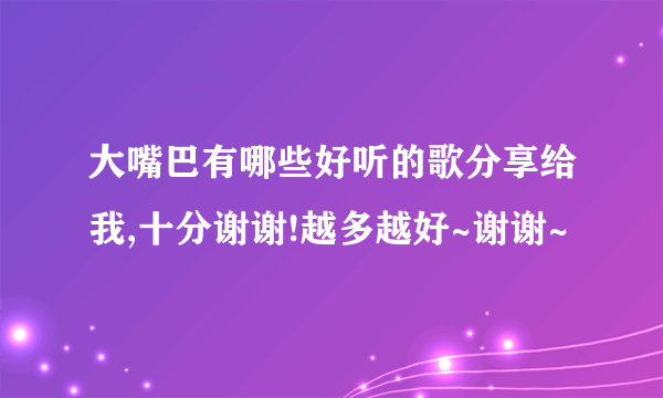 大嘴巴有哪些好听的歌分享给我,十分谢谢!越多越好~谢谢~