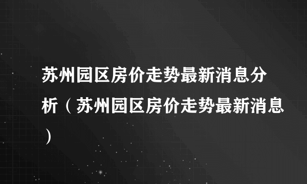 苏州园区房价走势最新消息分析（苏州园区房价走势最新消息）