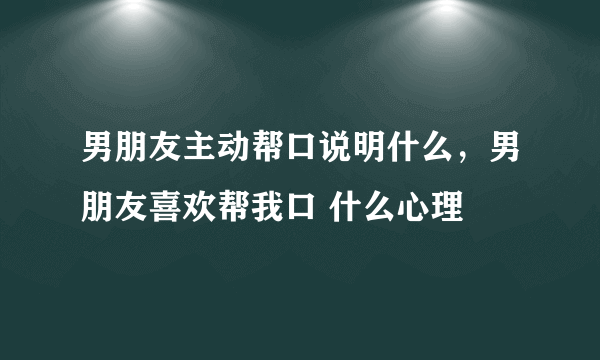 男朋友主动帮口说明什么，男朋友喜欢帮我口 什么心理