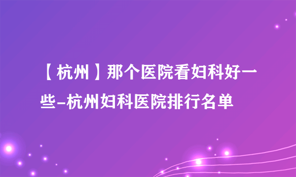 【杭州】那个医院看妇科好一些-杭州妇科医院排行名单