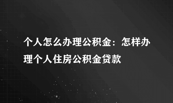 个人怎么办理公积金：怎样办理个人住房公积金贷款