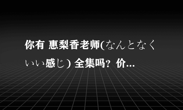 你有 惠梨香老师(なんとなくいい感じ) 全集吗？价格可以商量