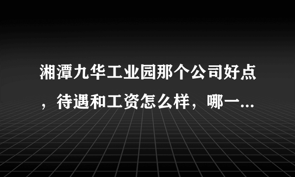 湘潭九华工业园那个公司好点，待遇和工资怎么样，哪一个公司还要普工！谢谢，