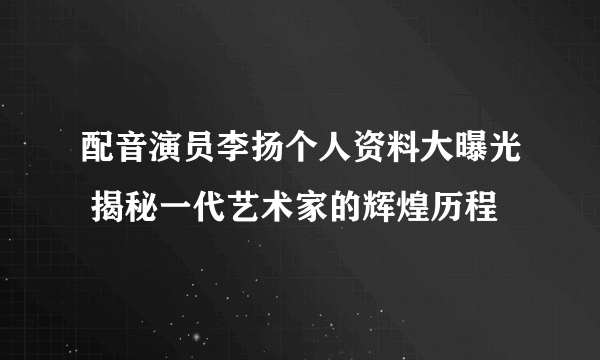 配音演员李扬个人资料大曝光 揭秘一代艺术家的辉煌历程