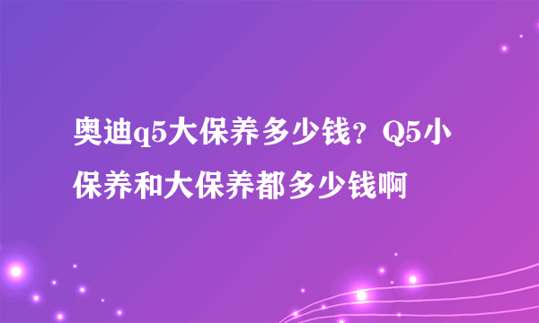 奥迪q5大保养多少钱？Q5小保养和大保养都多少钱啊