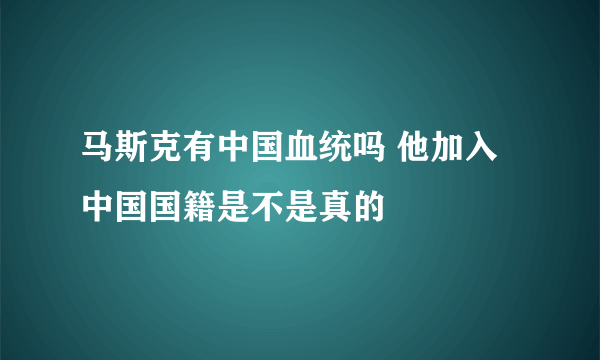 马斯克有中国血统吗 他加入中国国籍是不是真的