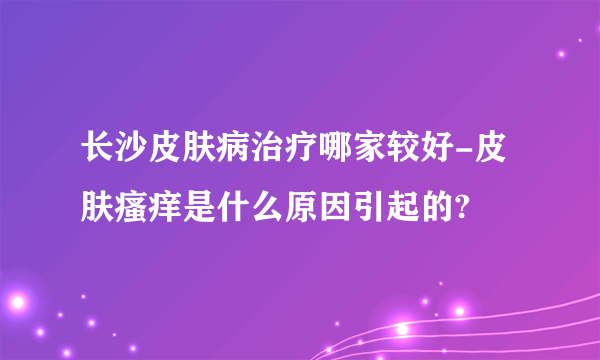 长沙皮肤病治疗哪家较好-皮肤瘙痒是什么原因引起的?