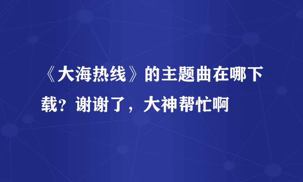 《大海热线》的主题曲在哪下载？谢谢了，大神帮忙啊