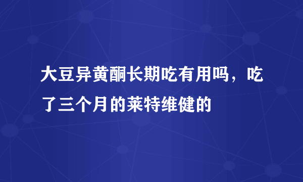 大豆异黄酮长期吃有用吗，吃了三个月的莱特维健的