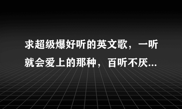 求超级爆好听的英文歌，一听就会爱上的那种，百听不厌的那种！