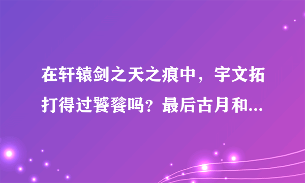 在轩辕剑之天之痕中，宇文拓打得过饕餮吗？最后古月和宇文拓谁更厉害一些？