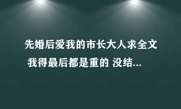 先婚后爱我的市长大人求全文 我得最后都是重的 没结局 谢谢了 877301779@qq.com