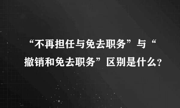 “不再担任与免去职务”与“撤销和免去职务”区别是什么？