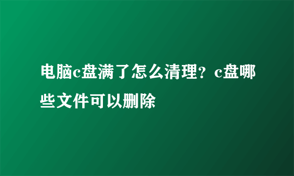 电脑c盘满了怎么清理？c盘哪些文件可以删除