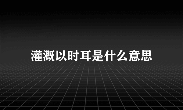 灌溉以时耳是什么意思