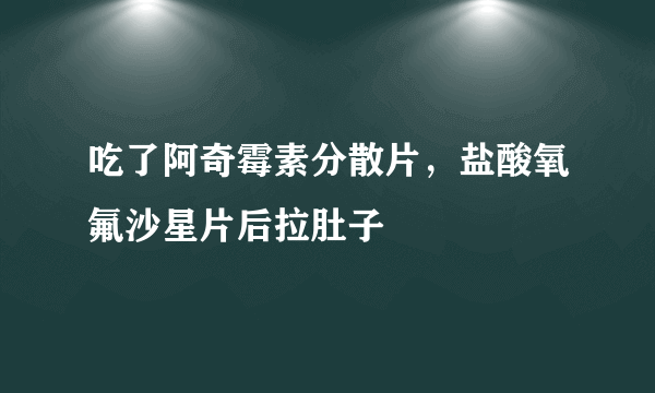 吃了阿奇霉素分散片，盐酸氧氟沙星片后拉肚子