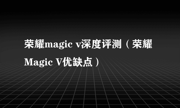 荣耀magic v深度评测（荣耀Magic V优缺点）