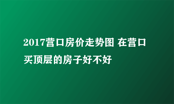 2017营口房价走势图 在营口买顶层的房子好不好