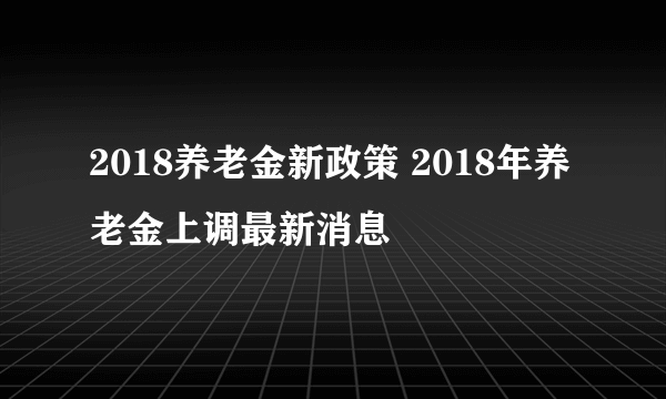 2018养老金新政策 2018年养老金上调最新消息