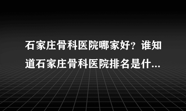 石家庄骨科医院哪家好？谁知道石家庄骨科医院排名是什么啊？谢谢！