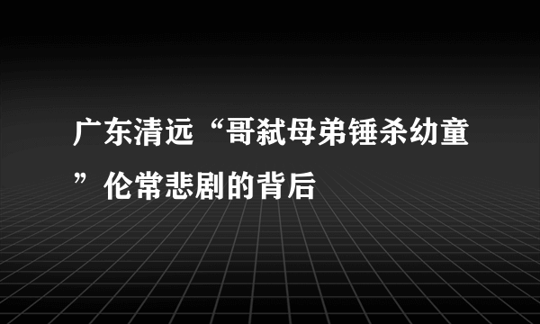 广东清远“哥弑母弟锤杀幼童”伦常悲剧的背后