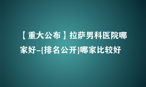 【重大公布】拉萨男科医院哪家好-{排名公开}哪家比较好