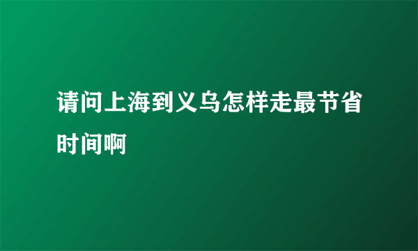 请问上海到义乌怎样走最节省时间啊