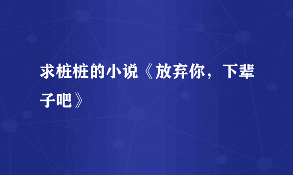 求桩桩的小说《放弃你，下辈子吧》