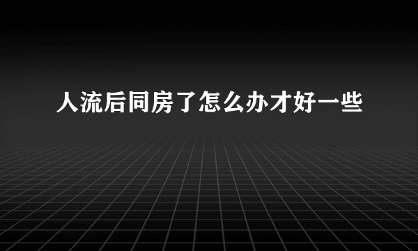 人流后同房了怎么办才好一些